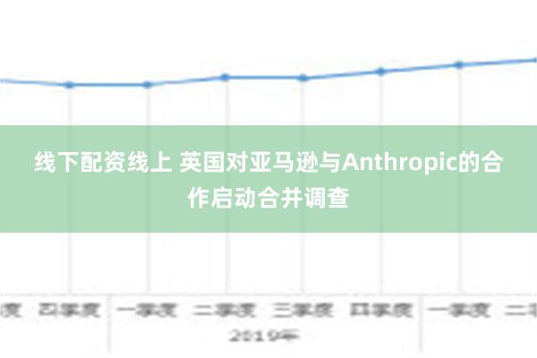 线下配资线上 英国对亚马逊与Anthropic的合作启动合并调查