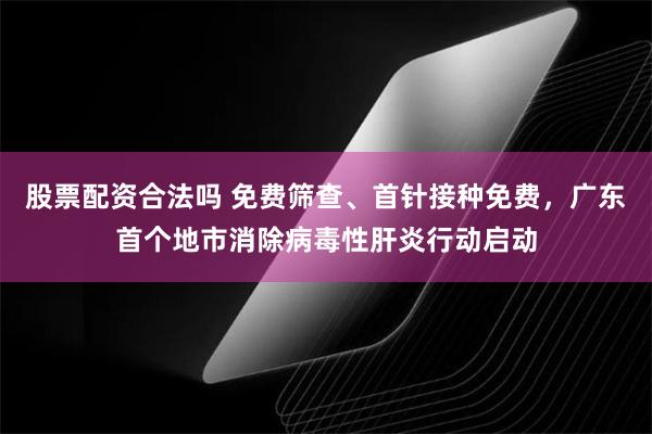 股票配资合法吗 免费筛查、首针接种免费，广东首个地市消除病毒性肝炎行动启动