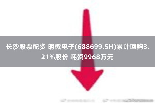 长沙股票配资 明微电子(688699.SH)累计回购3.21%股份 耗资9968万元