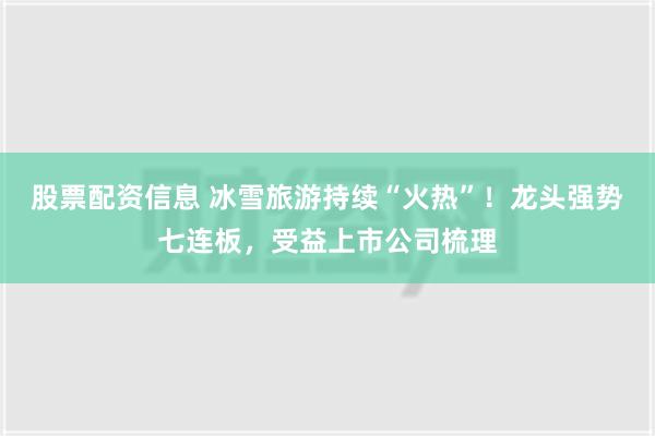 股票配资信息 冰雪旅游持续“火热”！龙头强势七连板，受益上市公司梳理