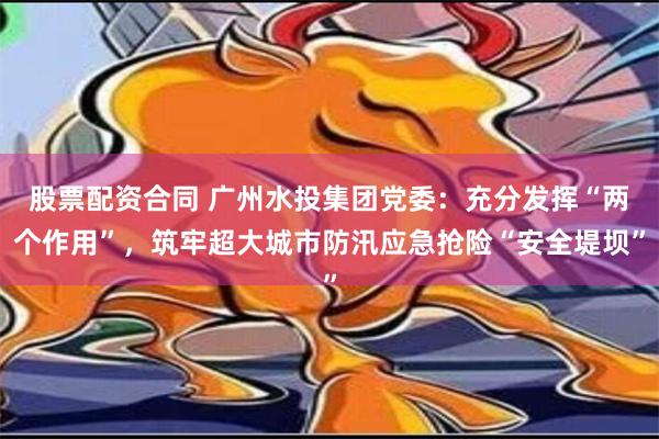 股票配资合同 广州水投集团党委：充分发挥“两个作用”，筑牢超大城市防汛应急抢险“安全堤坝”