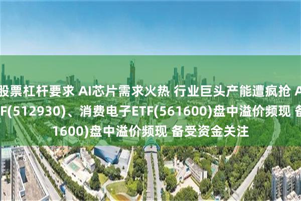 股票杠杆要求 AI芯片需求火热 行业巨头产能遭疯抢 AI人工智能ETF(512930)、消费电子ETF(561600