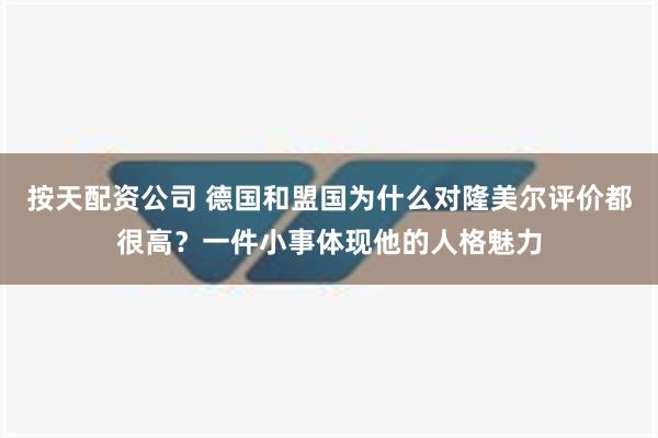 按天配资公司 德国和盟国为什么对隆美尔评价都很高？一件小事体现他的人格魅力