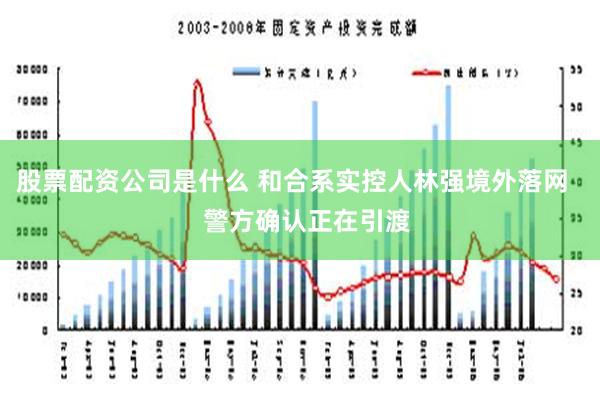 股票配资公司是什么 和合系实控人林强境外落网    警方确认正在引渡