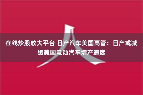 在线炒股放大平台 日产汽车美国高管：日产或减缓美国电动汽车增产速度