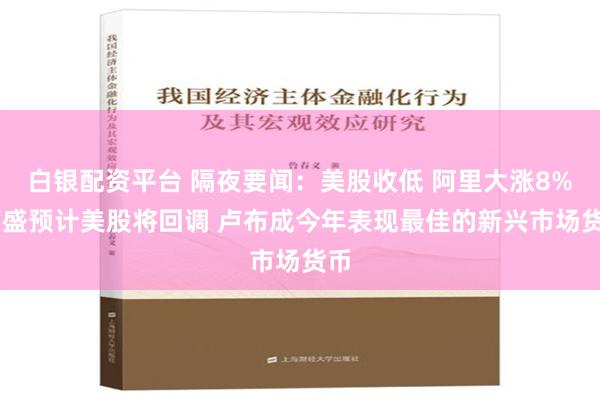 白银配资平台 隔夜要闻：美股收低 阿里大涨8% 高盛预计美股将回调 卢布成今年表现最佳的新兴市场货币